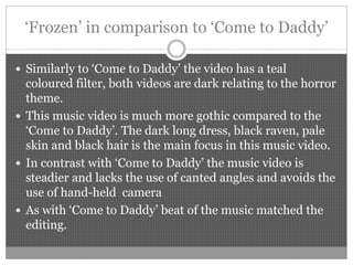 ‘Frozen’ in comparison to ‘Come to Daddy’
 Similarly to ‘Come to Daddy’ the video has a teal
coloured filter, both videos are dark relating to the horror
theme.
 This music video is much more gothic compared to the
‘Come to Daddy’. The dark long dress, black raven, pale
skin and black hair is the main focus in this music video.
 In contrast with ‘Come to Daddy’ the music video is
steadier and lacks the use of canted angles and avoids the
use of hand-held camera
 As with ‘Come to Daddy’ beat of the music matched the
editing.
 