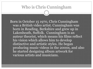 Who is Chris Cunningham
Born in October 15 1970, Chris Cunningham
was a British video artist. Cunningham was
born in Reading, Berkshire and grew up in
Lakenheath, Suffolk. Cunningham is an
auteur theorist, which means his films reflect
his vision which allows him to develop
distinctive and artistic styles. He began
producing music videos in the 2000s, and also
he started designing album artwork for
various artists and musicians.
 