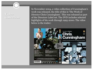 Video
Collection
In November 2004, a video collection of Cunningham’s
work was released, the title of this is ‘The Work of
Director Chris Cunningham’. This was released as part
of the Directors Label set. The DVD includes selected
highlights of his work through 1995-2000. The vidoe
below is the trailer:
 