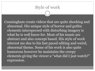 Style of work
Cunningham create videos that are quite shocking and
abnormal. His unique style of horror and gothic
elements interspersed with disturbing imagery is
what he is well know for. Most of his music are
abstract and also concept based. His style of work
interest me due to his fast paced editing and weird,
abnormal theme. Some of his work is also quite
humorous however he maintains the creepy
elements giving the viewer a “what did I just watch?”
expression.
 