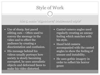 His 5 main ‘signature/ trademark style’
 Use of sharp, fast paced
editing cuts – Often used to
convey the message in the
video and to effect the
audience by creating a
disorientation and confusion.
 His message behind his
videos usually portrays how
society is slowly becoming
corrupted, he uses unrealistic
objects and deformed faces to
make his video distorted.
 Canted camera angles used
regularly creating an uneasy
feeling which matches with
his style.
 Hand held camera
accompanied with the canted
angles to show the feeling of
unease and instability.
 He uses gothic imagery in
order to reflect his horror
genre
Style of Work
 