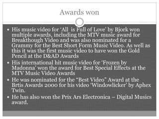 Awards won
 His music video for ‘All is Full of Love’ by Bjork won
multiple awards, including the MTV music award for
Breakthough Video and was also nominated for a
Grammy for the Best Short Form Music Video. As well as
this it was the first music video to have won the Gold
Pencil at the D&AD Awards
 His international hit music video for ‘Frozen by
Madonna’ won the award for Best Special Effects at the
MTV Music Video Awards
 He was nominated for the “Best Video” Award at the
Brtis Awards 2000 for his video ‘Windowlicker’ by Aphex
Twin.
 He has also won the Prix Ars Electronica – Digital Musics
award.
 