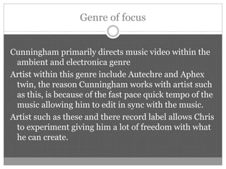 Genre of focus
Cunningham primarily directs music video within the
ambient and electronica genre
Artist within this genre include Autechre and Aphex
twin, the reason Cunningham works with artist such
as this, is because of the fast pace quick tempo of the
music allowing him to edit in sync with the music.
Artist such as these and there record label allows Chris
to experiment giving him a lot of freedom with what
he can create.
 