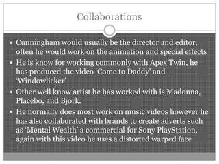 Collaborations
 Cunningham would usually be the director and editor,
often he would work on the animation and special effects
 He is know for working commonly with Apex Twin, he
has produced the video ‘Come to Daddy’ and
‘Windowlicker’
 Other well know artist he has worked with is Madonna,
Placebo, and Bjork.
 He normally does most work on music videos however he
has also collaborated with brands to create adverts such
as ‘Mental Wealth’ a commercial for Sony PlayStation,
again with this video he uses a distorted warped face
 