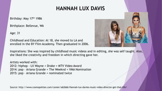 HANNAH LUX DAVIS
Birthday: May 17th 1986
Birthplace: Bellevue, WA
Age: 31
Childhood and Education: At 18, she moved to LA and
enrolled in the BY Film Academy. Then graduated in 2006.
Inspirations: She was inspired by childhood music videos and in editing, she was self taught. Also,
she liked the creativity and freedom in which directing gave her.
Artists worked with:
2012: hiphop – Lil Wayne + Drake = MTV Video Award
2014: pop – Ariana Grande + The Weeknd = VMA Nomination
2015: pop – Ariana Grande = nominated twice
Source: http://www.cosmopolitan.com/career/a62666/Hannah-lux-davies-music-video-director-get-that-life/
 