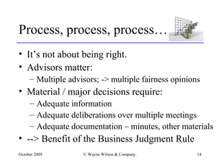 Process, process, process… It’s not about being right. Advisors matter: Multiple advisors; -> multiple fairness opinions Material / major decisions require: Adequate information Adequate deliberations over multiple meetings Adequate documentation – minutes, other materials --> Benefit of the Business Judgment Rule 