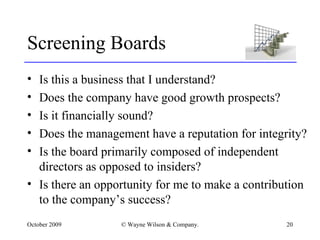 Screening Boards Is this a business that I understand? Does the company have good growth prospects? Is it financially sound? Does the management have a reputation for integrity? Is the board primarily composed of independent directors as opposed to insiders? Is there an opportunity for me to make a contribution to the company’s success? 