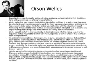 Orson Welles
• Orson Welles is most famous for writing, directing, producing and starring in the 1941 film Citizen
Kane, widely considered one of the greatest of all time.
• Welles had a clear idea for each shot in Citizen Kane before he filmed it, as well as how they would
be edited and which transitions would be used. His vision was extremely ambitious for the time; he
had never directed a feature film before and so was not familiar with the established rules of
filmmaking. Welles asked for shots that had previously never been attempted, such as extreme low
angles that required cutting a hole in the set floor and filming from inside the hole.
• Welles was able to fully realise his vision by dedicating time and effort to making sure all of the
sequences he had imagined for the film were made, regardless of cost or whether they had never
been attempted before.
• His ambition in creating Citizen Kane inspired me to pursue a music video concept that could have
easily become an ambitious failure if I did not dedicate a lot of time and effort towards it. I was
going on holiday to Fuertaventura and realised that the overseas segments would have a lot of
realism if they were genuinely shot overseas, so a day of my holiday was dedicated to filming the
scenes I needed for the drone strike and dream sequence. Wearing suit trousers and a shirt and tie
in 27 degree weather was very uncomfortable, but it was necessary for the dream sequence to look
the way I wanted.
• I ideally wanted to film in the Orion Business Centre in Stamford, as well as my local Council
Chambers, and so arranged to book in these locations over several weeks. I would also require
several other people, 16 being the final amount, to act and operate the camera and so I had to
organise them using social media groups. These specific instances will be explored more in another
blog post, but after 2 months of dedicated work towards the music video, I was able to fully realise
my vision.
 