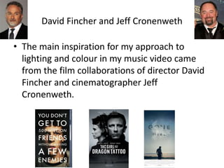 David Fincher and Jeff Cronenweth
• The main inspiration for my approach to
lighting and colour in my music video came
from the film collaborations of director David
Fincher and cinematographer Jeff
Cronenweth.
 