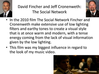 David Fincher and Jeff Cronenweth:
The Social Network
• In the 2010 film The Social Network Fincher and
Cronenweth make extensive use of low lighting
filters and earthy tones to create a visual style
that is at once warm and modern, with a tense
energy coming from the lack of visual information
given by the low lighting.
• This film was my biggest influence in regard to
the look of my music video.
 