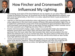 How Fincher and Cronenweth
Influenced My Lighting
• The arresting visual style of The Social Network was my impetus to use colour filters to
change the feeling of my shots. As my phone has on-the-fly image adjustment software I was
able to do this dynamically, in fact there is no colour adjustment done in post-production in
the entire video.
• I did this as I feel that post-production colour adjustment can often look false, specifically the
colour adjustment in the most recent seasons of Doctor Who (pictured bottom right). Plus, as
is visible from a behind-the-scenes shot of The Social Network (pictured bottom left) Fincher
and Cronenweth used dynamic filters as well when filming, resulting in what I consider one of
the most successful uses of lighting and colour filters in all of film.
• Fincher and Cronenweth employ a sleek, modern visual style that makes clear distinctions
between scenes given warm colour filters and those with colder visuals. One shot in
particular from my music video that I feel emulates their style most accurately is the shot
where the politician sits in a car as it drives him away. The warm colours of the fence out of
the window contrast with the dark interior of the car, and the shiny metal car door handle
looks high-definition and sleek.
• Fincher and Cronenweth were also a major influence on the low lighting of the opening
drone strike decision sequence. These are specific instances, but their use of lighting and
filters informed my decision to use colour and lighting filters throughout the video.
 