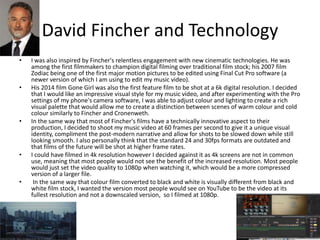 David Fincher and Technology
• I was also inspired by Fincher's relentless engagement with new cinematic technologies. He was
among the first filmmakers to champion digital filming over traditional film stock; his 2007 film
Zodiac being one of the first major motion pictures to be edited using Final Cut Pro software (a
newer version of which I am using to edit my music video).
• His 2014 film Gone Girl was also the first feature film to be shot at a 6k digital resolution. I decided
that I would like an impressive visual style for my music video, and after experimenting with the Pro
settings of my phone's camera software, I was able to adjust colour and lighting to create a rich
visual palette that would allow me to create a distinction between scenes of warm colour and cold
colour similarly to Fincher and Cronenweth.
• In the same way that most of Fincher's films have a technically innovative aspect to their
production, I decided to shoot my music video at 60 frames per second to give it a unique visual
identity, compliment the post-modern narrative and allow for shots to be slowed down while still
looking smooth. I also personally think that the standard 24 and 30fps formats are outdated and
that films of the future will be shot at higher frame rates.
• I could have filmed in 4k resolution however I decided against it as 4k screens are not in common
use, meaning that most people would not see the benefit of the increased resolution. Most people
would just set the video quality to 1080p when watching it, which would be a more compressed
version of a larger file.
• In the same way that colour film converted to black and white is visually different from black and
white film stock, I wanted the version most people would see on YouTube to be the video at its
fullest resolution and not a downscaled version, so I filmed at 1080p.
 