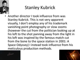 Stanley Kubrick
• Another director I took influence from was
Stanley Kubrick. This is not very apparent
visually, I don't employ any of his trademark
vanishing point photography or slow zooms
(however the cut from the politician looking up at
his loft to the shot panning away from the light in
his loft was inspired by the famous match cut
from the bone to the space station in 2001: A
Space Odyssey) I instead took influence from his
meticulous production methods.
 