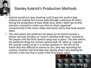 Stanley Kubrick’s Production Methods
• Kubrick would not stop shooting until he got the perfect take,
infamously making Tom Cruise walk through a doorway 95 times
during the production of Eyes Wide Shut, while I didn't go to that
extreme I wanted to make sure that no shots appeared
compromised in the music video and nearly every shot took several
takes.
• The shot where the politician sits down on his bed to answer a
phone call took 44 takes as I wasn't satisfied with how I reacted to
the phone until the final camera setup was in place. The shot where
the politician drops his remote control took 10 takes as I wanted
the remote control to be in a certain position in the left of the
frame that was difficult to convey to Jon, who was operating the
camera, however the final take was exactly what I was looking for,
and this is the one that is used in the final music video.
 