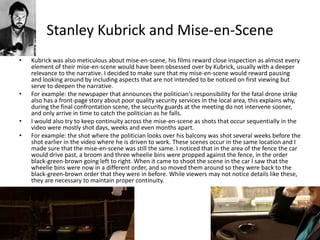 Stanley Kubrick and Mise-en-Scene
• Kubrick was also meticulous about mise-en-scene, his films reward close inspection as almost every
element of their mise-en-scene would have been obsessed over by Kubrick, usually with a deeper
relevance to the narrative. I decided to make sure that my mise-en-scene would reward pausing
and looking around by including aspects that are not intended to be noticed on first viewing but
serve to deepen the narrative.
• For example: the newspaper that announces the politician's responsibility for the fatal drone strike
also has a front-page story about poor quality security services in the local area, this explains why,
during the final confrontation scene, the security guards at the meeting do not intervene sooner,
and only arrive in time to catch the politician as he falls.
• I would also try to keep continuity across the mise-en-scene as shots that occur sequentially in the
video were mostly shot days, weeks and even months apart.
• For example: the shot where the politician looks over his balcony was shot several weeks before the
shot earlier in the video where he is driven to work. These scenes occur in the same location and I
made sure that the mise-en-scene was still the same. I noticed that in the area of the fence the car
would drive past, a broom and three wheelie bins were propped against the fence, in the order
black-green-brown going left to right. When it came to shoot the scene in the car I saw that the
wheelie bins were now in a different order, and so moved them around so they were back to the
black-green-brown order that they were in before. While viewers may not notice details like these,
they are necessary to maintain proper continuity.
 
