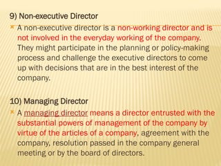 9) Non-executive Director
 A non-executive director is a non-working director and is
not involved in the everyday working of the company.
They might participate in the planning or policy-making
process and challenge the executive directors to come
up with decisions that are in the best interest of the
company.
10) Managing Director
 A managing director means a director entrusted with the
substantial powers of management of the company by
virtue of the articles of a company, agreement with the
company, resolution passed in the company general
meeting or by the board of directors.
 