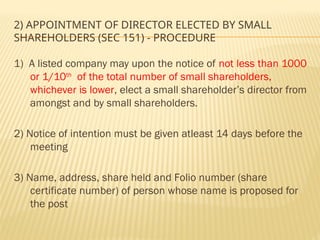 2) APPOINTMENT OF DIRECTOR ELECTED BY SMALL
SHAREHOLDERS (SEC 151) - PROCEDURE
1) A listed company may upon the notice of not less than 1000
or 1/10th
of the total number of small shareholders,
whichever is lower, elect a small shareholder’s director from
amongst and by small shareholders.
2) Notice of intention must be given atleast 14 days before the
meeting
3) Name, address, share held and Folio number (share
certificate number) of person whose name is proposed for
the post
 