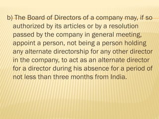 b) The Board of Directors of a company may, if so
authorized by its articles or by a resolution
passed by the company in general meeting,
appoint a person, not being a person holding
any alternate directorship for any other director
in the company, to act as an alternate director
for a director during his absence for a period of
not less than three months from India.
 