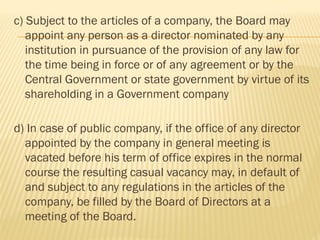 c) Subject to the articles of a company, the Board may
appoint any person as a director nominated by any
institution in pursuance of the provision of any law for
the time being in force or of any agreement or by the
Central Government or state government by virtue of its
shareholding in a Government company
d) In case of public company, if the office of any director
appointed by the company in general meeting is
vacated before his term of office expires in the normal
course the resulting casual vacancy may, in default of
and subject to any regulations in the articles of the
company, be filled by the Board of Directors at a
meeting of the Board.
 