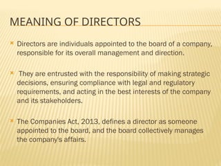 MEANING OF DIRECTORS
 Directors are individuals appointed to the board of a company,
responsible for its overall management and direction.
 They are entrusted with the responsibility of making strategic
decisions, ensuring compliance with legal and regulatory
requirements, and acting in the best interests of the company
and its stakeholders.
 The Companies Act, 2013, defines a director as someone
appointed to the board, and the board collectively manages
the company's affairs.
 