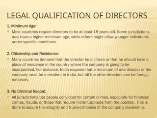 LEGAL QUALIFICATION OF DIRECTORS
1. Minimum Age:
 Most countries require directors to be at least 18 years old. Some jurisdictions
may have a higher minimum age, while others might allow younger individuals
under specific conditions.
2. Citizenship and Residence:
 Many countries demand that the director be a citizen or that he should have a
place of residence in the country where the company is going to be
incorporated. For instance, India requires that a minimum of one director of the
company must be a resident in India, but all the other directors can be foreign
nationals.
3. No Criminal Record:
 All jurisdictions bar people convicted for certain crimes, especially for financial
crimes, frauds, or those that require moral turpitude from the position. This is
done to secure the integrity and trustworthiness of the company leadership.
 