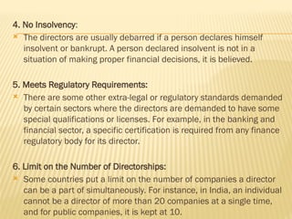 4. No Insolvency:
 The directors are usually debarred if a person declares himself
insolvent or bankrupt. A person declared insolvent is not in a
situation of making proper financial decisions, it is believed.
5. Meets Regulatory Requirements:
 There are some other extra-legal or regulatory standards demanded
by certain sectors where the directors are demanded to have some
special qualifications or licenses. For example, in the banking and
financial sector, a specific certification is required from any finance
regulatory body for its director.
6. Limit on the Number of Directorships:
 Some countries put a limit on the number of companies a director
can be a part of simultaneously. For instance, in India, an individual
cannot be a director of more than 20 companies at a single time,
and for public companies, it is kept at 10.
 