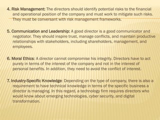 4. Risk Management: The directors should identify potential risks to the financial
and operational position of the company and must work to mitigate such risks.
They must be conversant with risk management frameworks.
5. Communication and Leadership: A good director is a good communicator and
negotiator. They should inspire trust, manage conflicts, and maintain productive
relationships with stakeholders, including shareholders, management, and
employees.
6. Moral Ethics: A director cannot compromise his integrity. Directors have to act
purely in terms of the interest of the company and not in the interest of
personal benefits. In addition, they need to avoid the conflict of interest.
7. Industry-Specific Knowledge: Depending on the type of company, there is also a
requirement to have technical knowledge in terms of the specific business a
director is managing. In this regard, a technology firm requires directors who
would know about emerging technologies, cyber security, and digital
transformation.
 