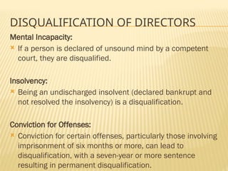 DISQUALIFICATION OF DIRECTORS
Mental Incapacity:
 If a person is declared of unsound mind by a competent
court, they are disqualified.
Insolvency:
 Being an undischarged insolvent (declared bankrupt and
not resolved the insolvency) is a disqualification.
Conviction for Offenses:
 Conviction for certain offenses, particularly those involving
imprisonment of six months or more, can lead to
disqualification, with a seven-year or more sentence
resulting in permanent disqualification.
 