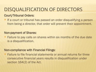 DISQUALIFICATION OF DIRECTORS
Court/Tribunal Orders:
 If a court or tribunal has passed an order disqualifying a person
from being a director, that order will prevent their appointment.
Non-payment of Shares:
 Failure to pay calls on shares within six months of the due date
is a disqualification.
Non-compliance with Financial Filings:
 Failure to file financial statements or annual returns for three
consecutive financial years results in disqualification under
section 164(2) of the Act.
 