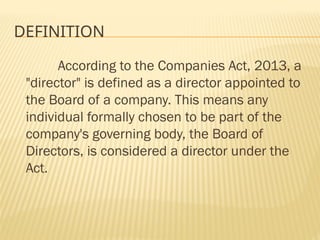 DEFINITION
According to the Companies Act, 2013, a
"director" is defined as a director appointed to
the Board of a company. This means any
individual formally chosen to be part of the
company's governing body, the Board of
Directors, is considered a director under the
Act.
 