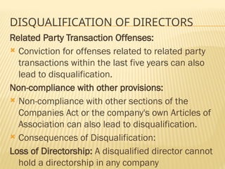 DISQUALIFICATION OF DIRECTORS
Related Party Transaction Offenses:
 Conviction for offenses related to related party
transactions within the last five years can also
lead to disqualification.
Non-compliance with other provisions:
 Non-compliance with other sections of the
Companies Act or the company's own Articles of
Association can also lead to disqualification.
 Consequences of Disqualification:
Loss of Directorship: A disqualified director cannot
hold a directorship in any company
 