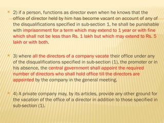  2) if a person, functions as director even when he knows that the
office of director held by him has become vacant on account of any of
the disqualifications specified in sub-section 1, he shall be punishable
with imprisonment for a term which may extend to 1 year or with fine
which shall not be less than Rs. 1 lakh but which may extend to Rs. 5
lakh or with both.
 3) where all the directors of a company vacate their office under any
of the disqualifications specified in sub-section (1), the promoter or in
his absence, the central government shall appoint the required
number of directors who shall hold office till the directors are
appointed by the company in the general meeting.
 4) A private company may, by its articles, provide any other ground for
the vacation of the office of a director in addition to those specified in
sub-section (1).
 