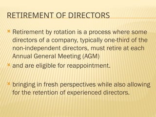 RETIREMENT OF DIRECTORS
 Retirement by rotation is a process where some
directors of a company, typically one-third of the
non-independent directors, must retire at each
Annual General Meeting (AGM)
 and are eligible for reappointment.
 bringing in fresh perspectives while also allowing
for the retention of experienced directors.
 