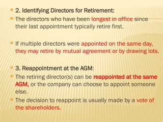  2. Identifying Directors for Retirement:
 The directors who have been longest in office since
their last appointment typically retire first.
 If multiple directors were appointed on the same day,
they may retire by mutual agreement or by drawing lots.
 3. Reappointment at the AGM:
 The retiring director(s) can be reappointed at the same
AGM, or the company can choose to appoint someone
else.
 The decision to reappoint is usually made by a vote of
the shareholders.
 
