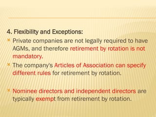 4. Flexibility and Exceptions:
 Private companies are not legally required to have
AGMs, and therefore retirement by rotation is not
mandatory.
 The company's Articles of Association can specify
different rules for retirement by rotation.
 Nominee directors and independent directors are
typically exempt from retirement by rotation.
 