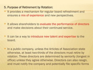 5. Purpose of Retirement by Rotation:
 It provides a mechanism for regular board refreshment and
ensures a mix of experience and new perspectives.
 It allows shareholders to evaluate the performance of directors
and make decisions about their continued service.
 It can be a way to introduce new talent and expertise to the
board.
 In a public company, unless the Articles of Association state
otherwise, at least two-thirds of the directors must retire by
rotation. These directors are determined by seniority (longest in
office) unless they agree otherwise. Directors can also resign,
and must notify the company and potentially file specific forms
 