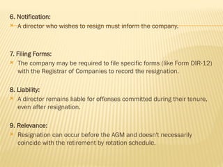 6. Notification:
 A director who wishes to resign must inform the company.
7. Filing Forms:
 The company may be required to file specific forms (like Form DIR-12)
with the Registrar of Companies to record the resignation.
8. Liability:
 A director remains liable for offenses committed during their tenure,
even after resignation.
9. Relevance:
 Resignation can occur before the AGM and doesn't necessarily
coincide with the retirement by rotation schedule.
 