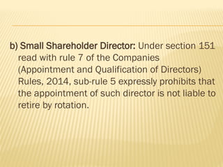 b) Small Shareholder Director: Under section 151
read with rule 7 of the Companies
(Appointment and Qualification of Directors)
Rules, 2014, sub-rule 5 expressly prohibits that
the appointment of such director is not liable to
retire by rotation.
 