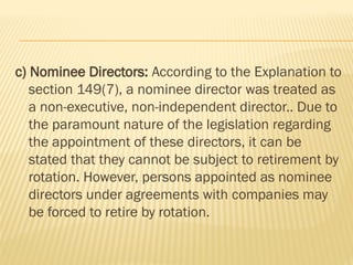 c) Nominee Directors: According to the Explanation to
section 149(7), a nominee director was treated as
a non-executive, non-independent director.. Due to
the paramount nature of the legislation regarding
the appointment of these directors, it can be
stated that they cannot be subject to retirement by
rotation. However, persons appointed as nominee
directors under agreements with companies may
be forced to retire by rotation.
 