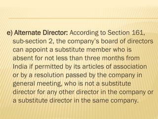 e) Alternate Director: According to Section 161,
sub-section 2, the company’s board of directors
can appoint a substitute member who is
absent for not less than three months from
India if permitted by its articles of association
or by a resolution passed by the company in
general meeting, who is not a substitute
director for any other director in the company or
a substitute director in the same company.
 