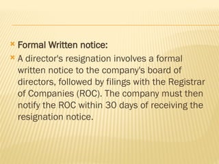  Formal Written notice:
 A director's resignation involves a formal
written notice to the company's board of
directors, followed by filings with the Registrar
of Companies (ROC). The company must then
notify the ROC within 30 days of receiving the
resignation notice.
 