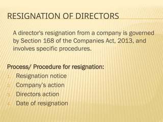 RESIGNATION OF DIRECTORS
A director's resignation from a company is governed
by Section 168 of the Companies Act, 2013, and
involves specific procedures.
Process/ Procedure for resignation:
1. Resignation notice
2. Company’s action
3. Directors action
4. Date of resignation
 