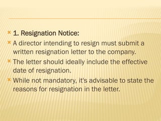  1. Resignation Notice:
 A director intending to resign must submit a
written resignation letter to the company.
 The letter should ideally include the effective
date of resignation.
 While not mandatory, it's advisable to state the
reasons for resignation in the letter.
 
