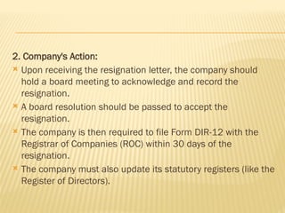2. Company's Action:
 Upon receiving the resignation letter, the company should
hold a board meeting to acknowledge and record the
resignation.
 A board resolution should be passed to accept the
resignation.
 The company is then required to file Form DIR-12 with the
Registrar of Companies (ROC) within 30 days of the
resignation.
 The company must also update its statutory registers (like the
Register of Directors).
 