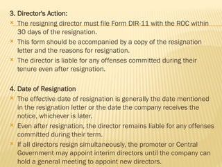 3. Director's Action:
 The resigning director must file Form DIR-11 with the ROC within
30 days of the resignation.
 This form should be accompanied by a copy of the resignation
letter and the reasons for resignation.
 The director is liable for any offenses committed during their
tenure even after resignation.
4. Date of Resignation
 The effective date of resignation is generally the date mentioned
in the resignation letter or the date the company receives the
notice, whichever is later.
 Even after resignation, the director remains liable for any offenses
committed during their term.
 If all directors resign simultaneously, the promoter or Central
Government may appoint interim directors until the company can
hold a general meeting to appoint new directors.
 