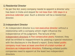 1) Residential Director
 As per the Act, every company needs to appoint a director who
has been in India and stayed for not less than 182 days in a
previous calendar year. Such a director will be a residential
director.
2) Independent Director
 An independent director is a non-executive director without a
relationship with a company which might influence the
independence of his judgment. The tenure of the
independent directors is five consecutive years; however, they
shall be entitled to reappointment by passing a special resolution
with the disclosure in the Board’s report. Every listed public
company must have at least one-third of a total number of
directors as independent directors. Following unlisted public
companies need to appoint at the least two independent
directors
 