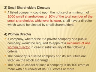3) Small Shareholders Directors
 A listed company, could upon the notice of a minimum of
1000 small shareholders or 10% of the total number of the
small shareholder, whichever is lower, shall have a director
which would be elected by small shareholders.
4) Women Director
 A company, whether be it a private company or a public
company, would be required to appoint a minimum of one
woman director in case it satisfies any of the following
criteria:
 The company is a listed company and its securities are
listed on the stock exchange.
 The paid-up capital of such a company is Rs.100 crore or
more with a turnover of Rs.300 crores or more.
 