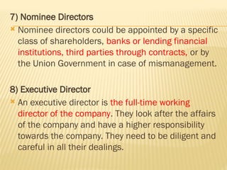 7) Nominee Directors
 Nominee directors could be appointed by a specific
class of shareholders, banks or lending financial
institutions, third parties through contracts, or by
the Union Government in case of mismanagement.
8) Executive Director
 An executive director is the full-time working
director of the company. They look after the affairs
of the company and have a higher responsibility
towards the company. They need to be diligent and
careful in all their dealings.
 