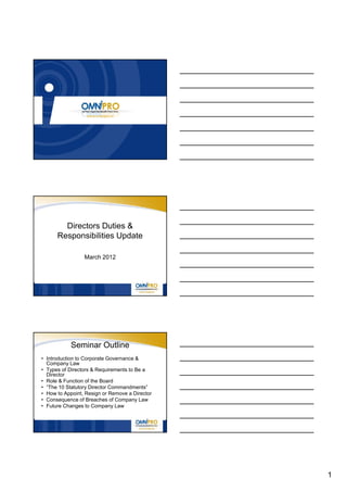 Directors Duties &
      Responsibilities Update

                 March 2012




            Seminar Outline
• Introduction to Corporate Governance &
  Company Law
• Types of Directors & Requirements to Be a
  Director
• Role & Function of the Board
• “The 10 Statutory Director Commandments”
• How to Appoint, Resign or Remove a Director
• Consequence of Breaches of Company Law
• Future Changes to Company Law




                                                1
 