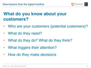 Nine lessons from the digital frontline!



 What do you know about your
 customers?!
 •  Who are your customers (potential customers)?!
 •  What do they need?!
 •  What do they do? What do they think?!
 •  What triggers their attention? !
 •  How do they make decisions!

Directors’ Forum – Retail : Wednesday 20 June 2012!   10!
 